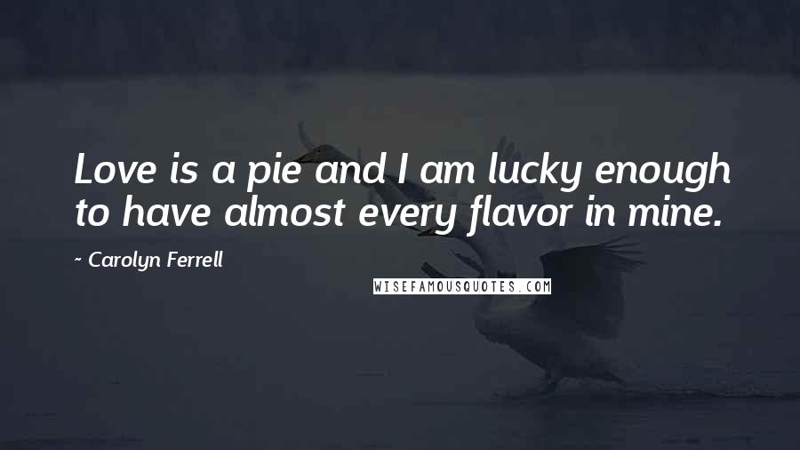 Carolyn Ferrell Quotes: Love is a pie and I am lucky enough to have almost every flavor in mine.