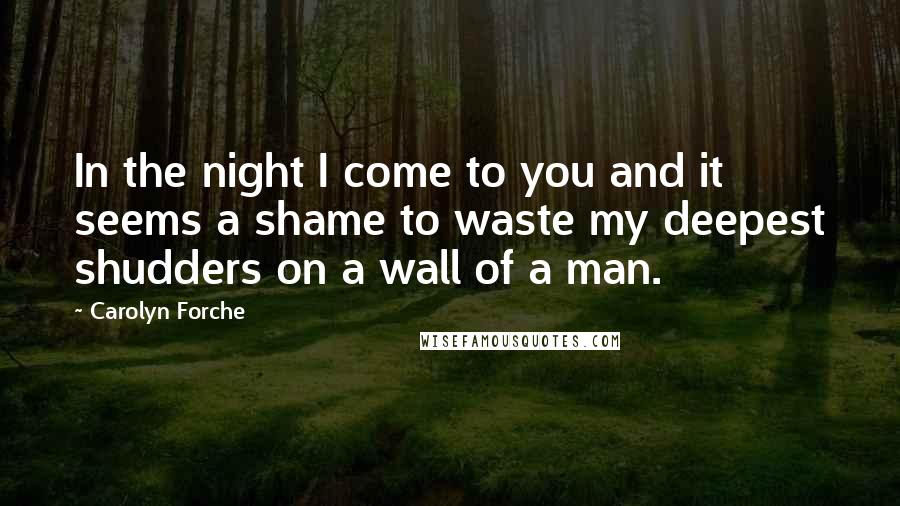Carolyn Forche Quotes: In the night I come to you and it seems a shame to waste my deepest shudders on a wall of a man.
