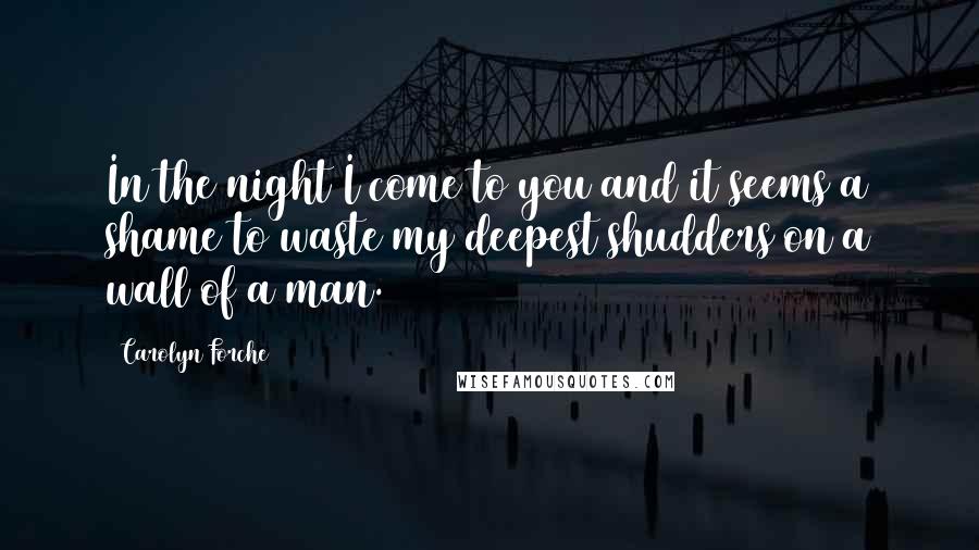 Carolyn Forche Quotes: In the night I come to you and it seems a shame to waste my deepest shudders on a wall of a man.