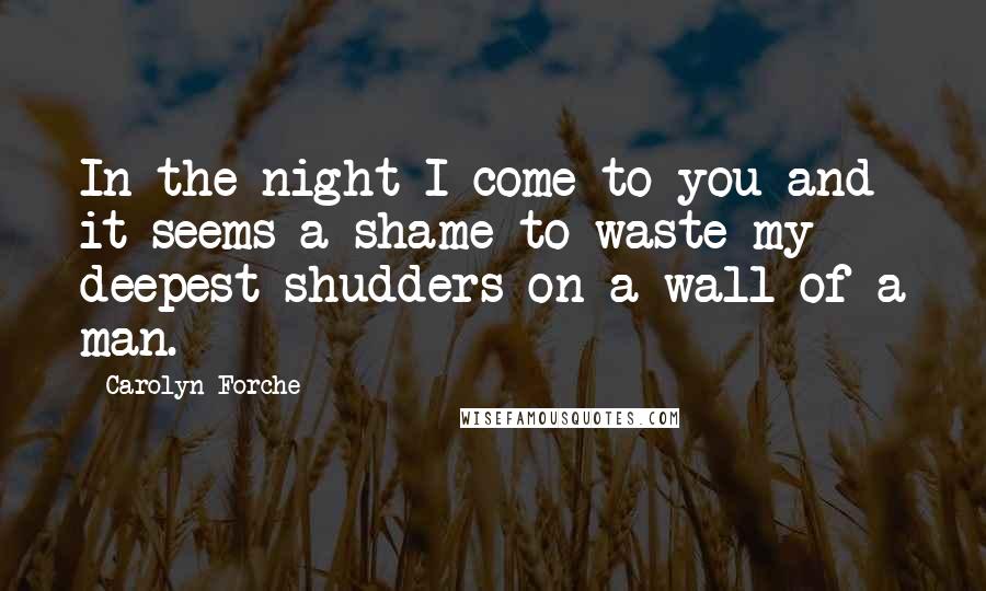 Carolyn Forche Quotes: In the night I come to you and it seems a shame to waste my deepest shudders on a wall of a man.