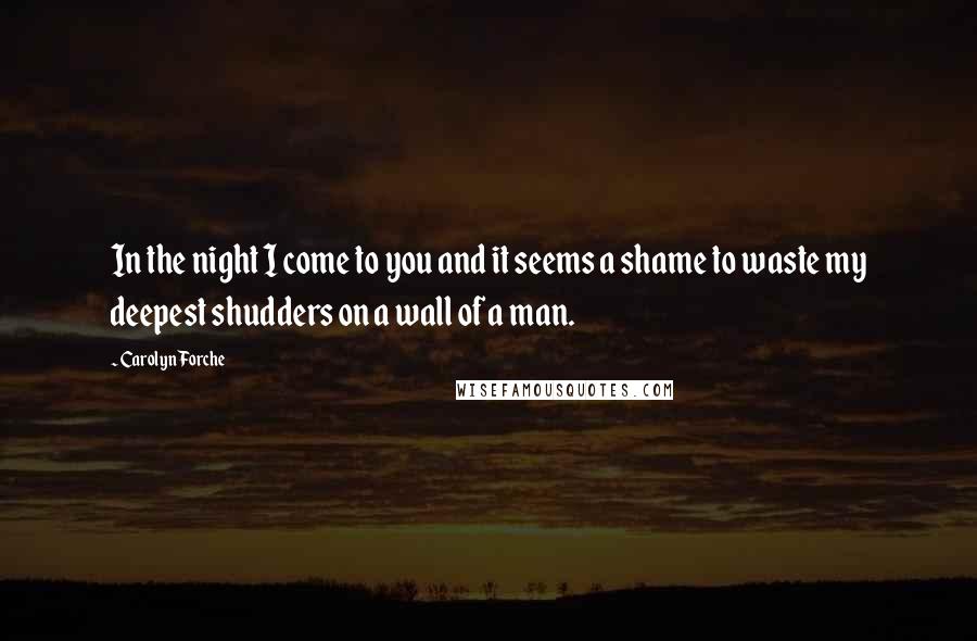 Carolyn Forche Quotes: In the night I come to you and it seems a shame to waste my deepest shudders on a wall of a man.