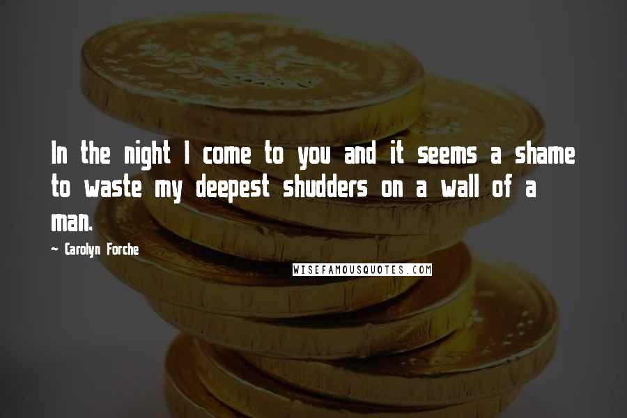 Carolyn Forche Quotes: In the night I come to you and it seems a shame to waste my deepest shudders on a wall of a man.