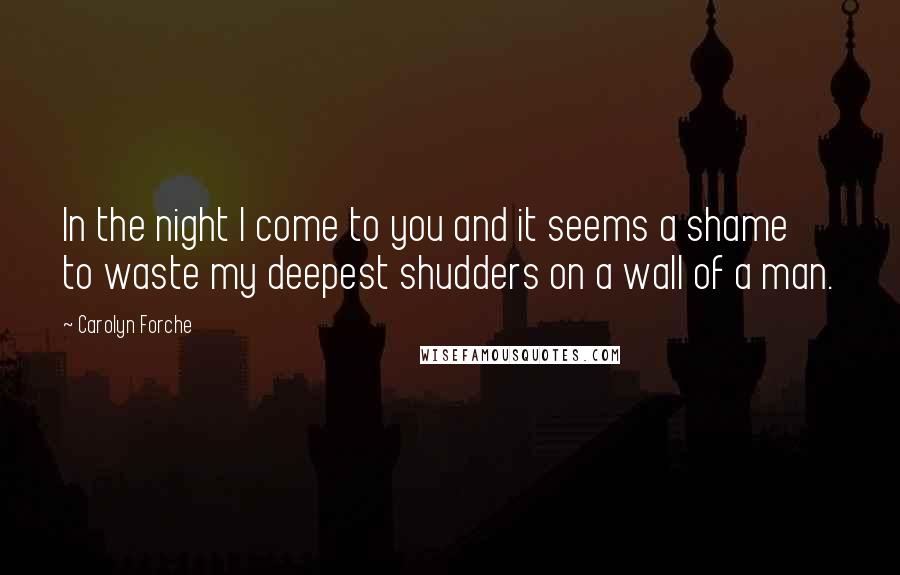 Carolyn Forche Quotes: In the night I come to you and it seems a shame to waste my deepest shudders on a wall of a man.