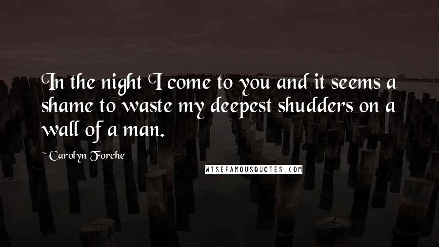 Carolyn Forche Quotes: In the night I come to you and it seems a shame to waste my deepest shudders on a wall of a man.