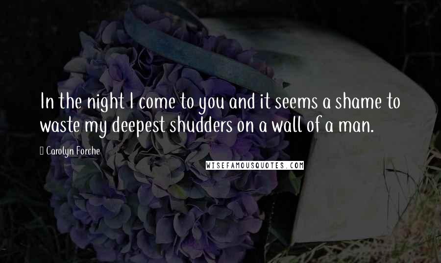 Carolyn Forche Quotes: In the night I come to you and it seems a shame to waste my deepest shudders on a wall of a man.