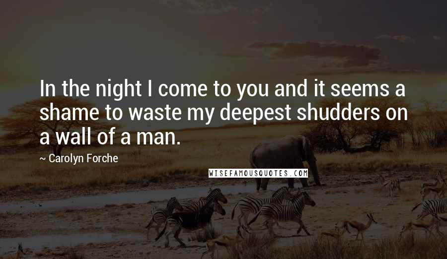 Carolyn Forche Quotes: In the night I come to you and it seems a shame to waste my deepest shudders on a wall of a man.