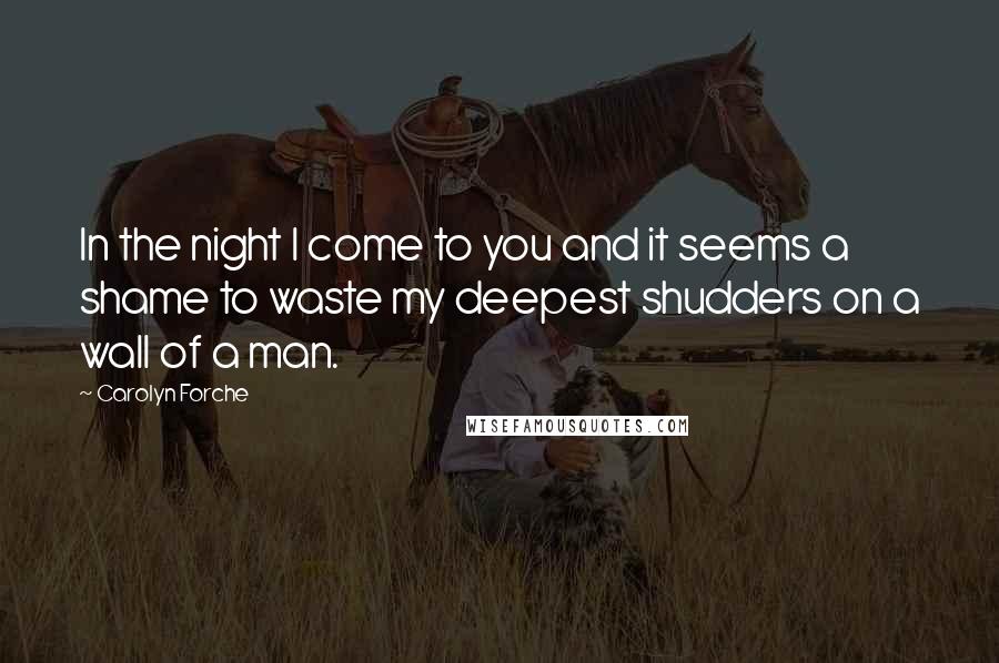 Carolyn Forche Quotes: In the night I come to you and it seems a shame to waste my deepest shudders on a wall of a man.