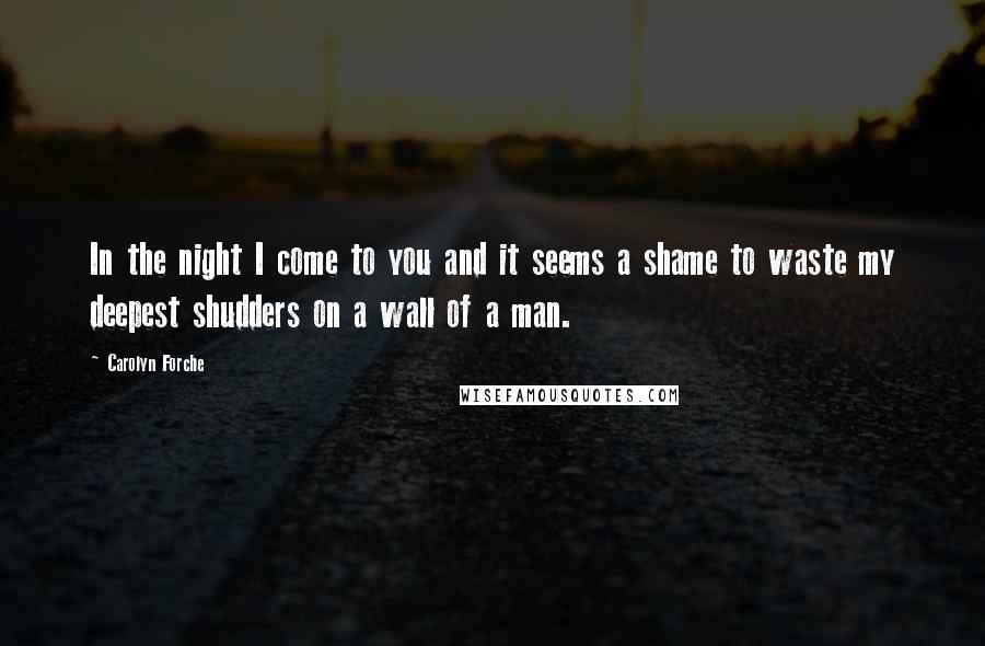 Carolyn Forche Quotes: In the night I come to you and it seems a shame to waste my deepest shudders on a wall of a man.