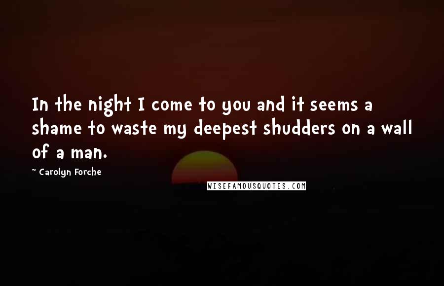 Carolyn Forche Quotes: In the night I come to you and it seems a shame to waste my deepest shudders on a wall of a man.