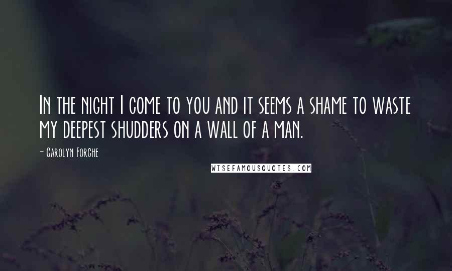 Carolyn Forche Quotes: In the night I come to you and it seems a shame to waste my deepest shudders on a wall of a man.