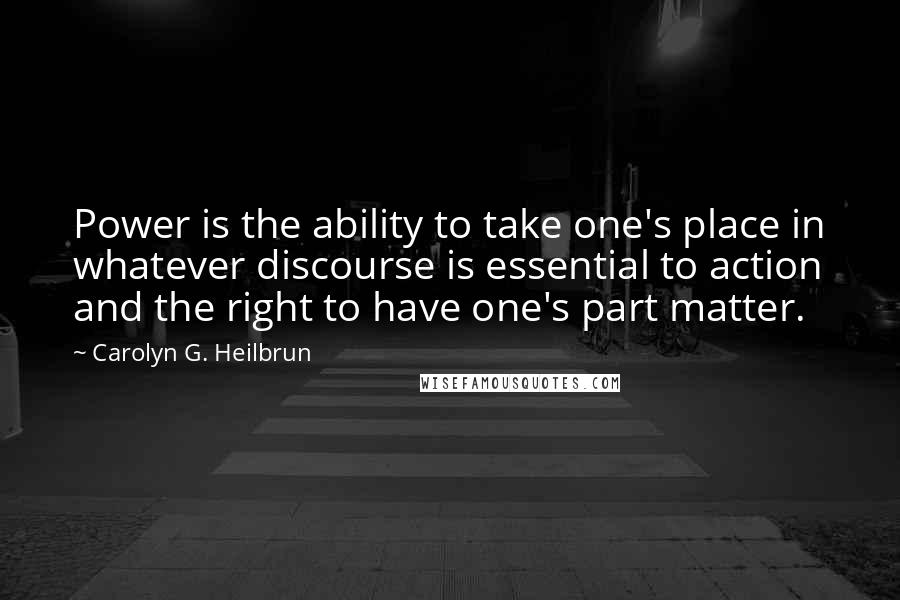 Carolyn G. Heilbrun Quotes: Power is the ability to take one's place in whatever discourse is essential to action and the right to have one's part matter.