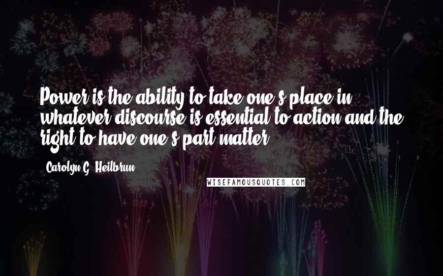 Carolyn G. Heilbrun Quotes: Power is the ability to take one's place in whatever discourse is essential to action and the right to have one's part matter.