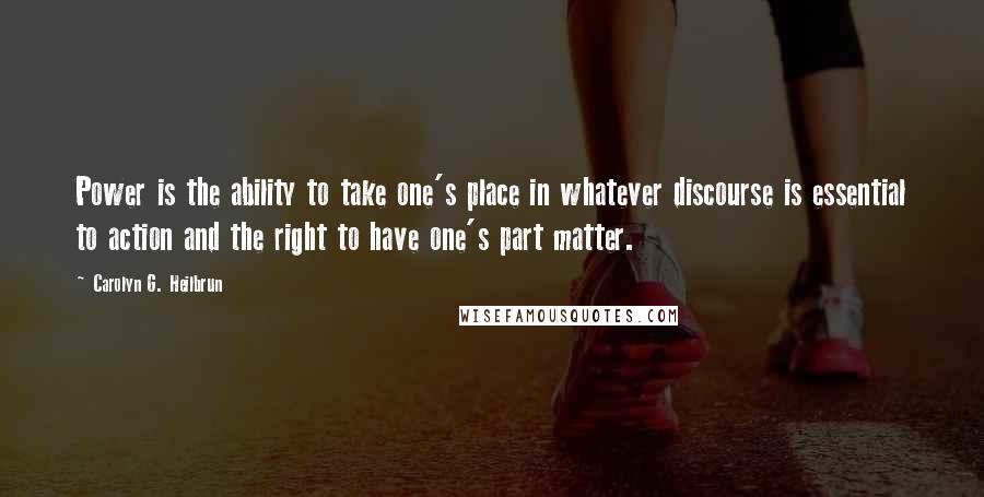 Carolyn G. Heilbrun Quotes: Power is the ability to take one's place in whatever discourse is essential to action and the right to have one's part matter.