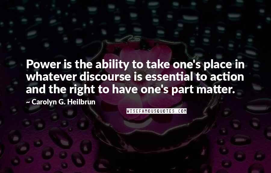 Carolyn G. Heilbrun Quotes: Power is the ability to take one's place in whatever discourse is essential to action and the right to have one's part matter.