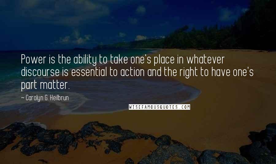 Carolyn G. Heilbrun Quotes: Power is the ability to take one's place in whatever discourse is essential to action and the right to have one's part matter.