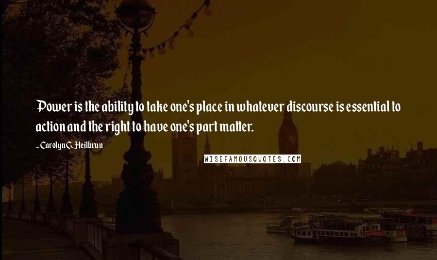 Carolyn G. Heilbrun Quotes: Power is the ability to take one's place in whatever discourse is essential to action and the right to have one's part matter.