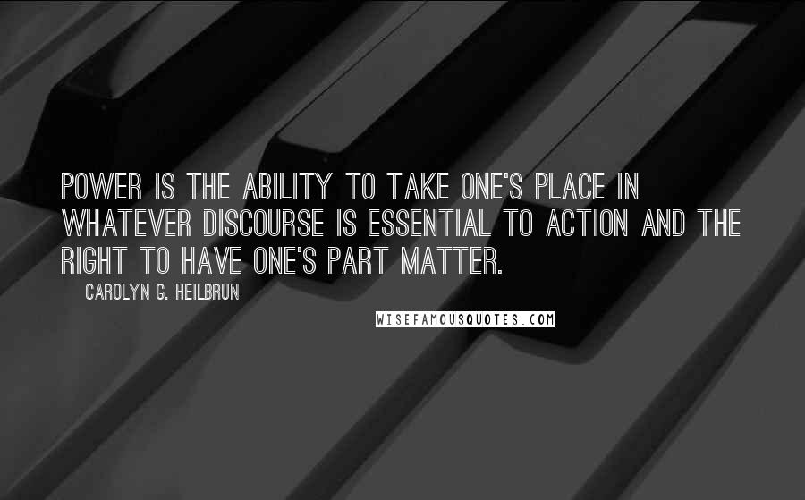 Carolyn G. Heilbrun Quotes: Power is the ability to take one's place in whatever discourse is essential to action and the right to have one's part matter.