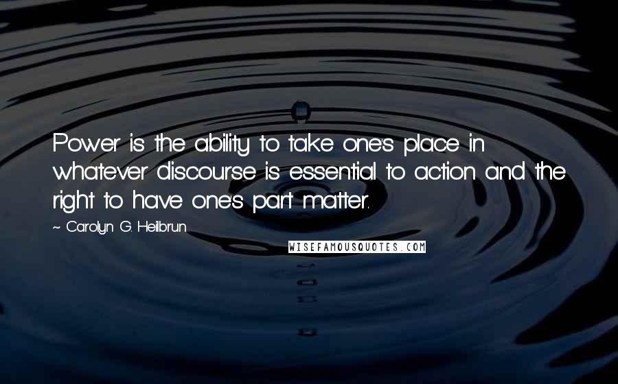 Carolyn G. Heilbrun Quotes: Power is the ability to take one's place in whatever discourse is essential to action and the right to have one's part matter.