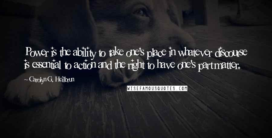 Carolyn G. Heilbrun Quotes: Power is the ability to take one's place in whatever discourse is essential to action and the right to have one's part matter.