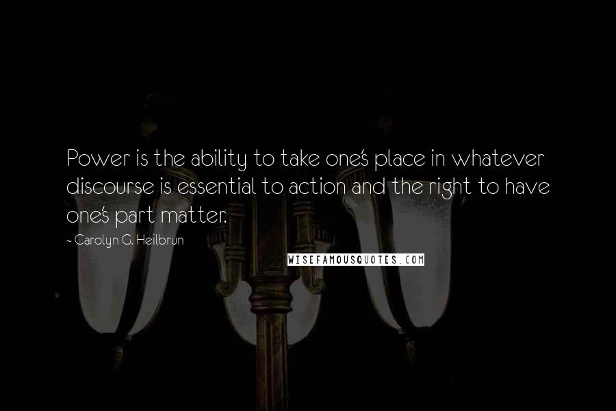 Carolyn G. Heilbrun Quotes: Power is the ability to take one's place in whatever discourse is essential to action and the right to have one's part matter.