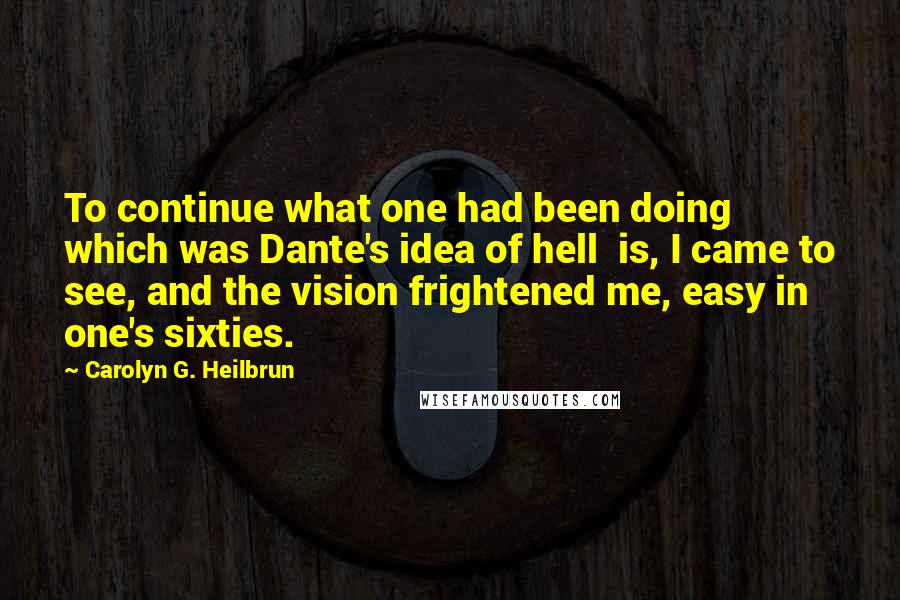 Carolyn G. Heilbrun Quotes: To continue what one had been doing  which was Dante's idea of hell  is, I came to see, and the vision frightened me, easy in one's sixties.