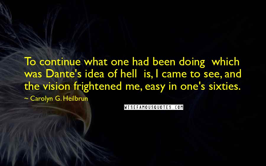 Carolyn G. Heilbrun Quotes: To continue what one had been doing  which was Dante's idea of hell  is, I came to see, and the vision frightened me, easy in one's sixties.