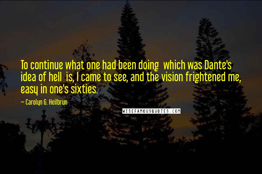 Carolyn G. Heilbrun Quotes: To continue what one had been doing  which was Dante's idea of hell  is, I came to see, and the vision frightened me, easy in one's sixties.