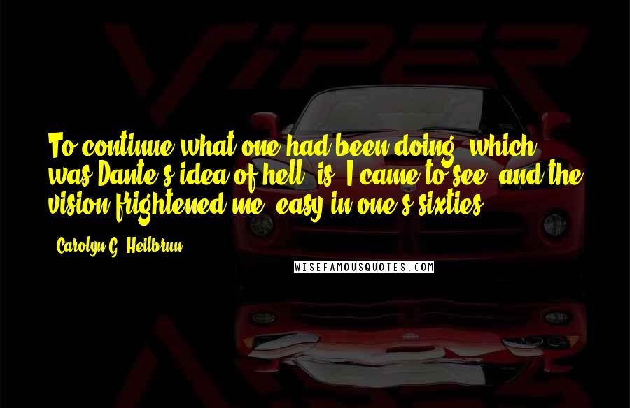 Carolyn G. Heilbrun Quotes: To continue what one had been doing  which was Dante's idea of hell  is, I came to see, and the vision frightened me, easy in one's sixties.