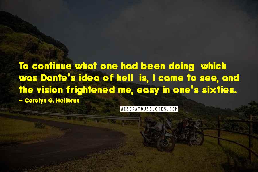 Carolyn G. Heilbrun Quotes: To continue what one had been doing  which was Dante's idea of hell  is, I came to see, and the vision frightened me, easy in one's sixties.