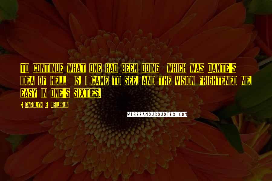 Carolyn G. Heilbrun Quotes: To continue what one had been doing  which was Dante's idea of hell  is, I came to see, and the vision frightened me, easy in one's sixties.