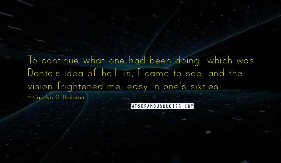 Carolyn G. Heilbrun Quotes: To continue what one had been doing  which was Dante's idea of hell  is, I came to see, and the vision frightened me, easy in one's sixties.