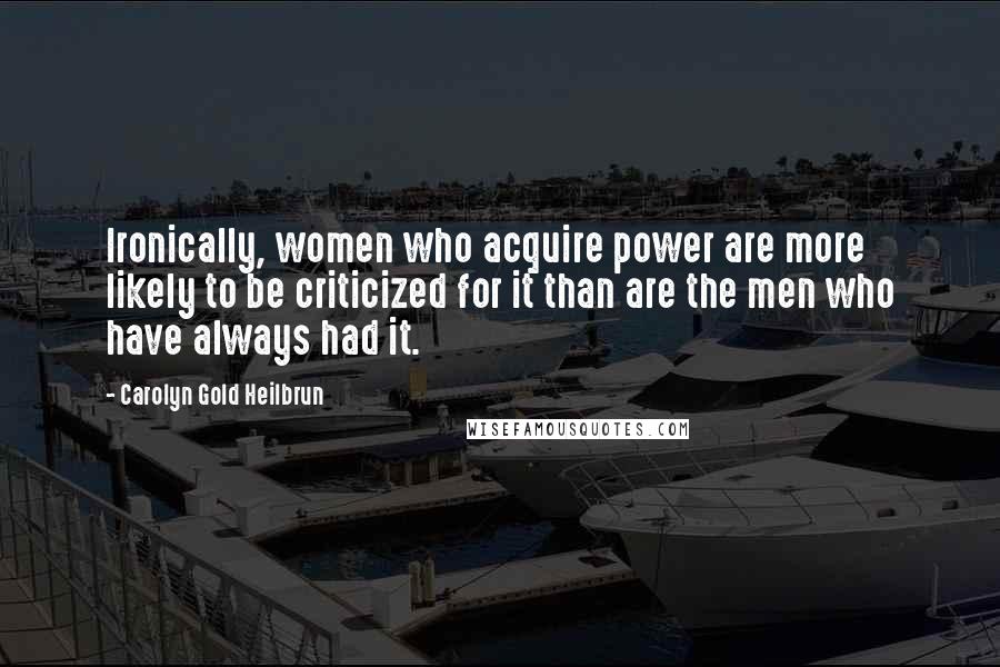 Carolyn Gold Heilbrun Quotes: Ironically, women who acquire power are more likely to be criticized for it than are the men who have always had it.