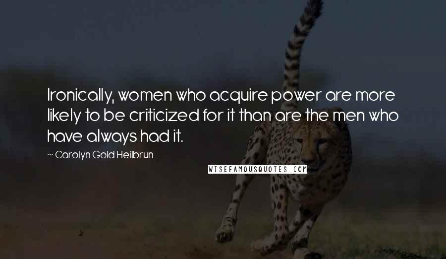 Carolyn Gold Heilbrun Quotes: Ironically, women who acquire power are more likely to be criticized for it than are the men who have always had it.