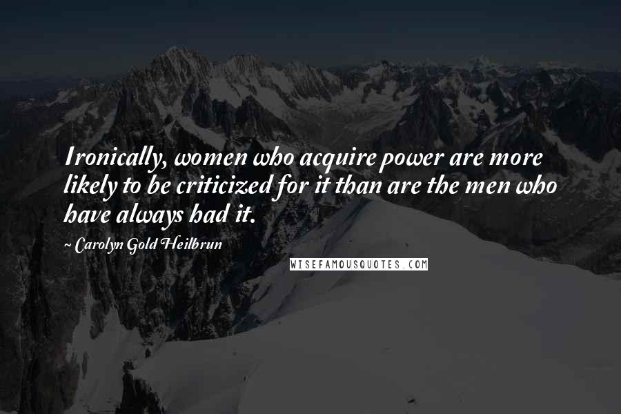 Carolyn Gold Heilbrun Quotes: Ironically, women who acquire power are more likely to be criticized for it than are the men who have always had it.