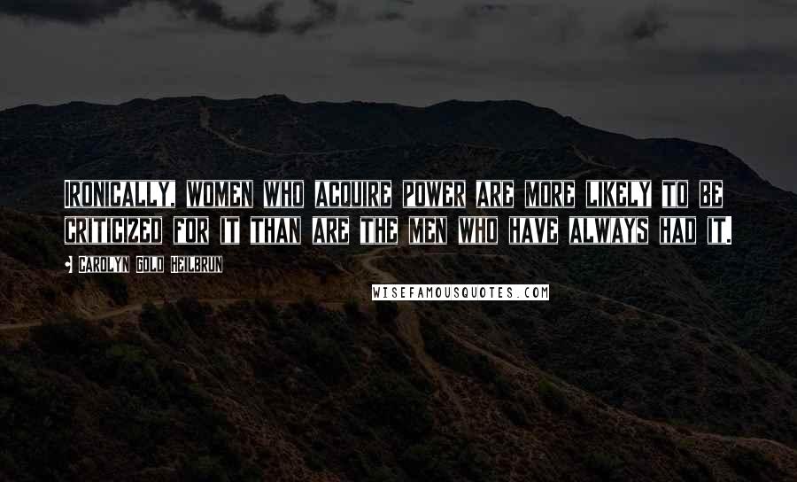 Carolyn Gold Heilbrun Quotes: Ironically, women who acquire power are more likely to be criticized for it than are the men who have always had it.