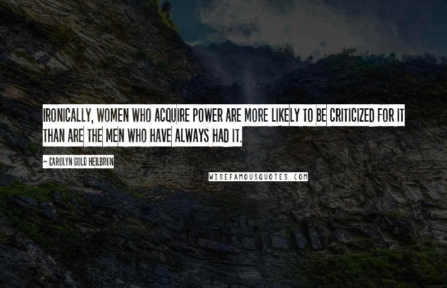 Carolyn Gold Heilbrun Quotes: Ironically, women who acquire power are more likely to be criticized for it than are the men who have always had it.