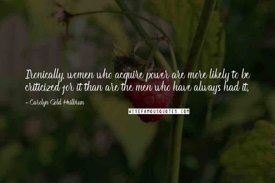 Carolyn Gold Heilbrun Quotes: Ironically, women who acquire power are more likely to be criticized for it than are the men who have always had it.