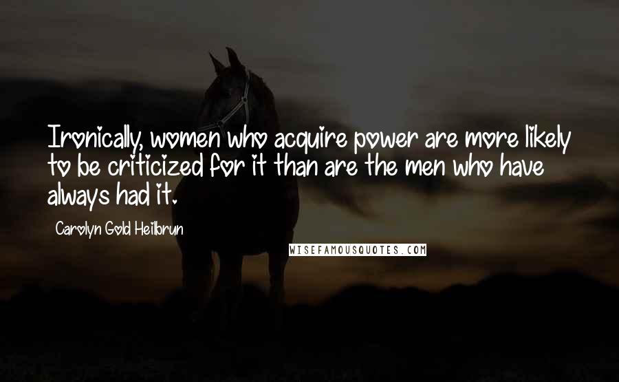 Carolyn Gold Heilbrun Quotes: Ironically, women who acquire power are more likely to be criticized for it than are the men who have always had it.