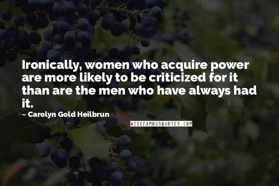 Carolyn Gold Heilbrun Quotes: Ironically, women who acquire power are more likely to be criticized for it than are the men who have always had it.