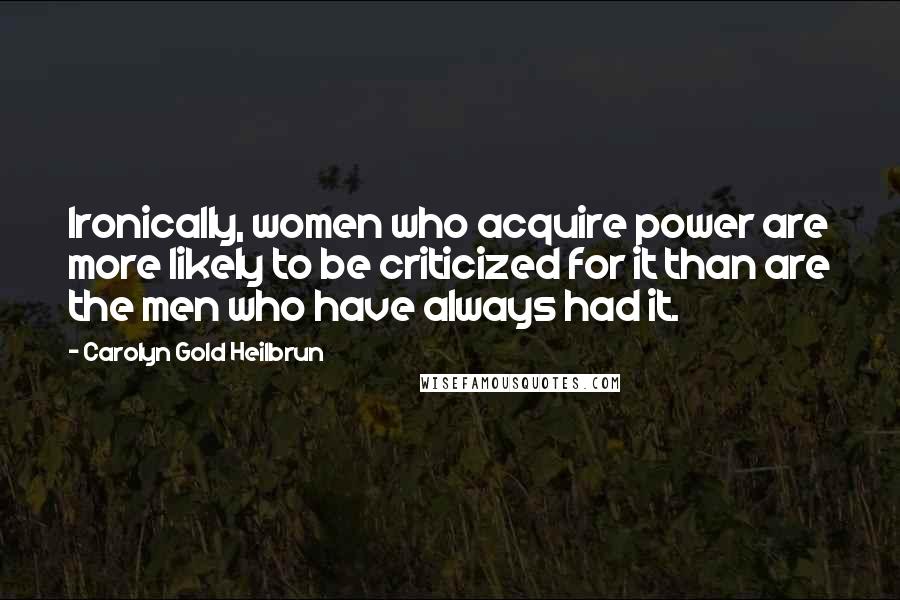 Carolyn Gold Heilbrun Quotes: Ironically, women who acquire power are more likely to be criticized for it than are the men who have always had it.