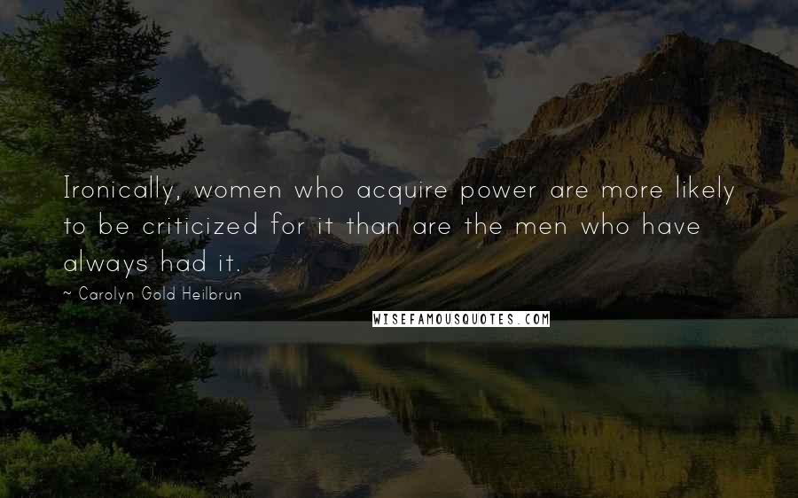 Carolyn Gold Heilbrun Quotes: Ironically, women who acquire power are more likely to be criticized for it than are the men who have always had it.