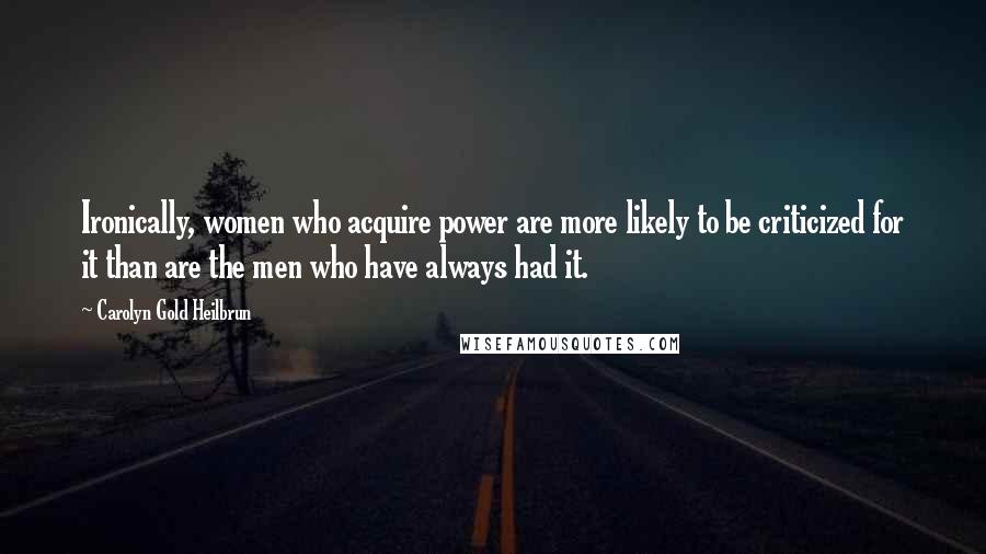 Carolyn Gold Heilbrun Quotes: Ironically, women who acquire power are more likely to be criticized for it than are the men who have always had it.