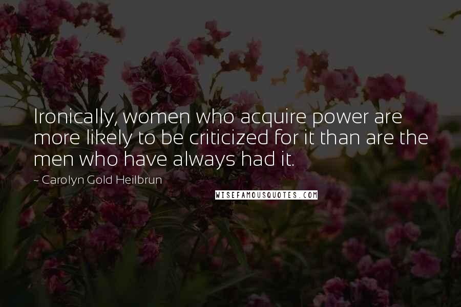 Carolyn Gold Heilbrun Quotes: Ironically, women who acquire power are more likely to be criticized for it than are the men who have always had it.