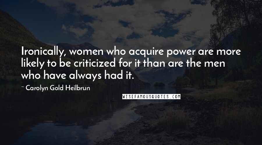 Carolyn Gold Heilbrun Quotes: Ironically, women who acquire power are more likely to be criticized for it than are the men who have always had it.