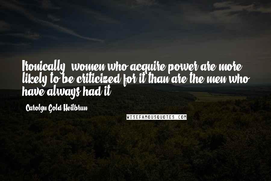 Carolyn Gold Heilbrun Quotes: Ironically, women who acquire power are more likely to be criticized for it than are the men who have always had it.