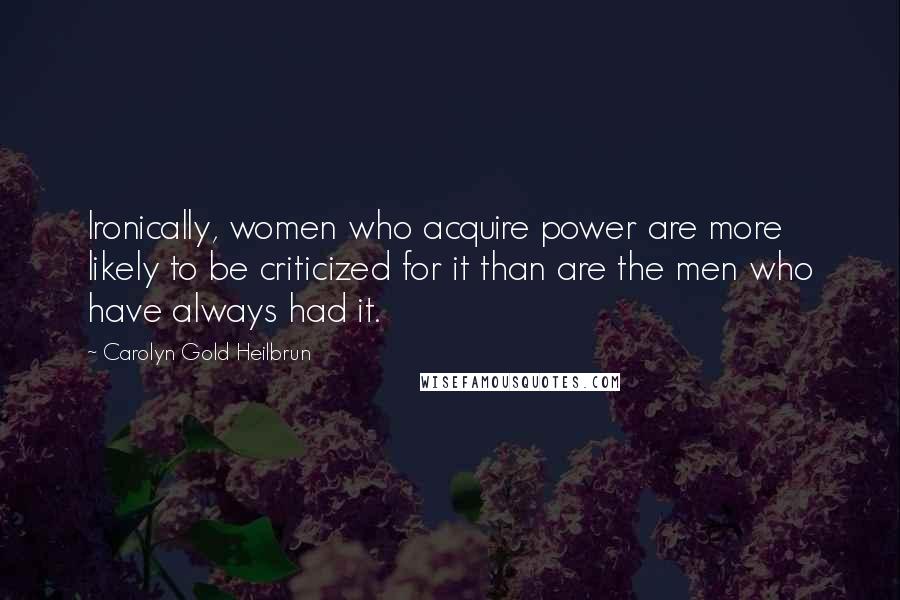 Carolyn Gold Heilbrun Quotes: Ironically, women who acquire power are more likely to be criticized for it than are the men who have always had it.