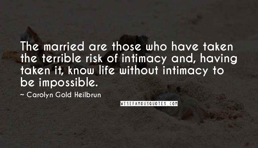 Carolyn Gold Heilbrun Quotes: The married are those who have taken the terrible risk of intimacy and, having taken it, know life without intimacy to be impossible.