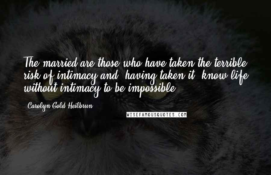 Carolyn Gold Heilbrun Quotes: The married are those who have taken the terrible risk of intimacy and, having taken it, know life without intimacy to be impossible.