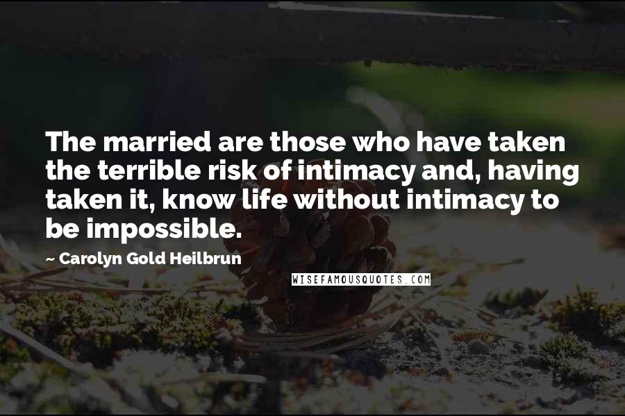 Carolyn Gold Heilbrun Quotes: The married are those who have taken the terrible risk of intimacy and, having taken it, know life without intimacy to be impossible.