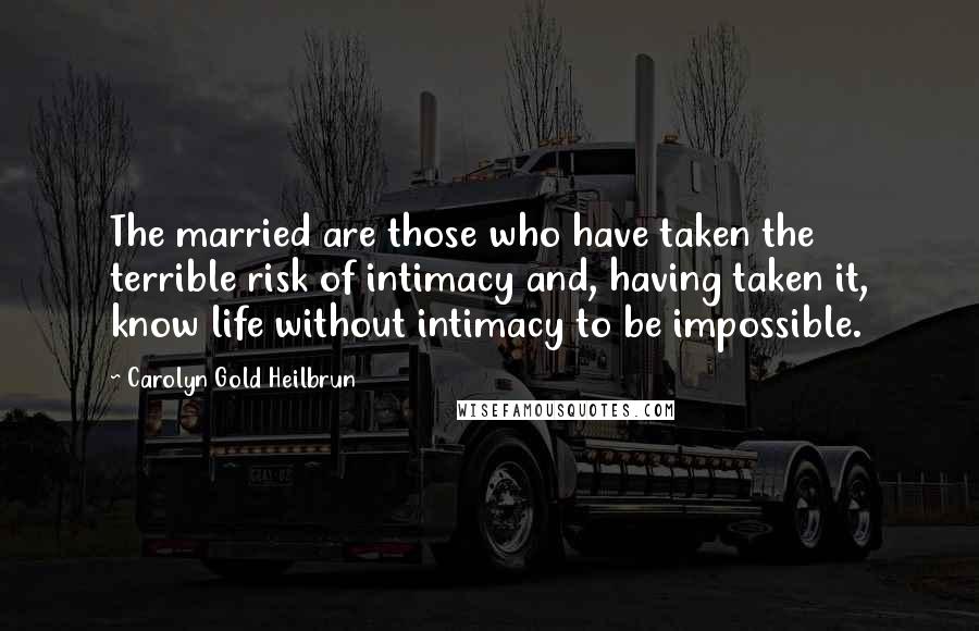 Carolyn Gold Heilbrun Quotes: The married are those who have taken the terrible risk of intimacy and, having taken it, know life without intimacy to be impossible.